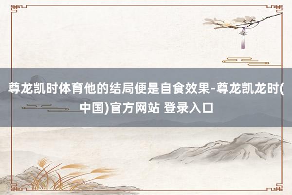 尊龙凯时体育他的结局便是自食效果-尊龙凯龙时(中国)官方网站 登录入口