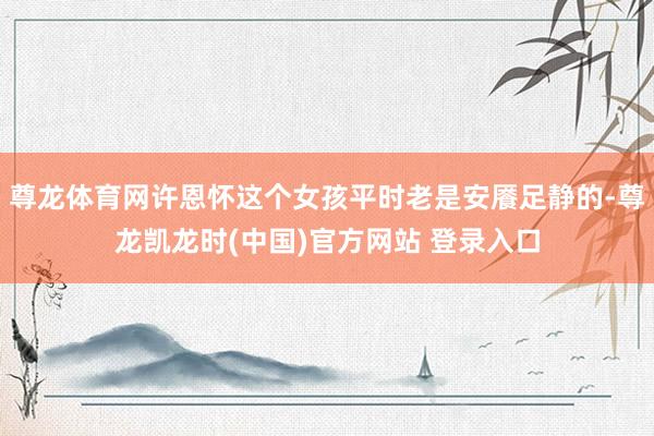 尊龙体育网许恩怀这个女孩平时老是安餍足静的-尊龙凯龙时(中国)官方网站 登录入口