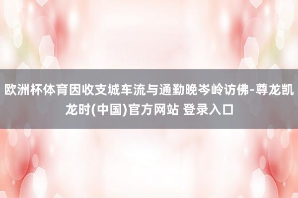 欧洲杯体育因收支城车流与通勤晚岑岭访佛-尊龙凯龙时(中国)官方网站 登录入口