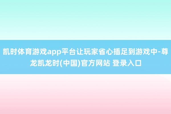 凯时体育游戏app平台让玩家省心插足到游戏中-尊龙凯龙时(中国)官方网站 登录入口