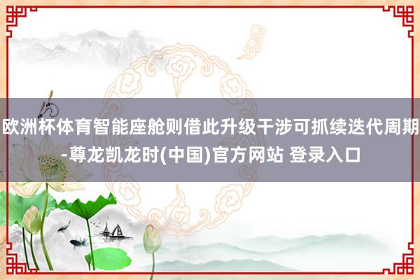 欧洲杯体育智能座舱则借此升级干涉可抓续迭代周期-尊龙凯龙时(中国)官方网站 登录入口