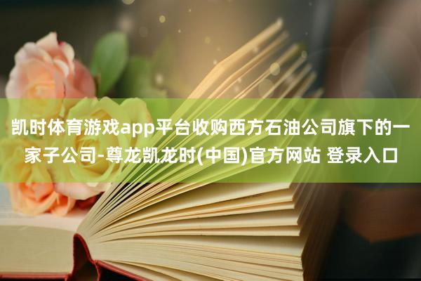 凯时体育游戏app平台收购西方石油公司旗下的一家子公司-尊龙凯龙时(中国)官方网站 登录入口