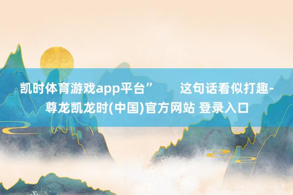 凯时体育游戏app平台”       这句话看似打趣-尊龙凯龙时(中国)官方网站 登录入口