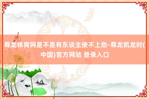 尊龙体育网是不是有东谈主使不上劲-尊龙凯龙时(中国)官方网站 登录入口