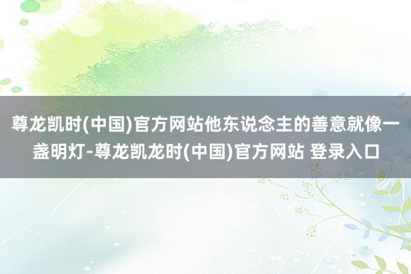 尊龙凯时(中国)官方网站他东说念主的善意就像一盏明灯-尊龙凯龙时(中国)官方网站 登录入口