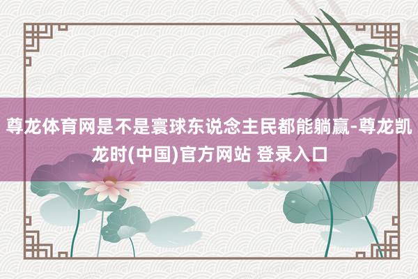 尊龙体育网是不是寰球东说念主民都能躺赢-尊龙凯龙时(中国)官方网站 登录入口