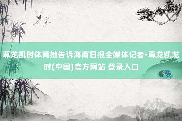 尊龙凯时体育她告诉海南日报全媒体记者-尊龙凯龙时(中国)官方网站 登录入口