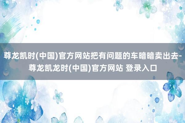 尊龙凯时(中国)官方网站把有问题的车暗暗卖出去-尊龙凯龙时(中国)官方网站 登录入口
