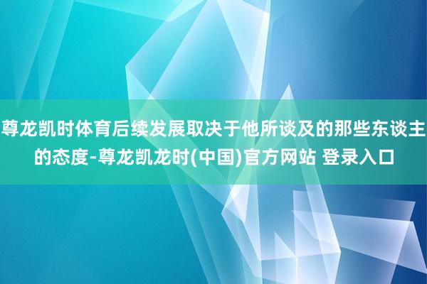 尊龙凯时体育后续发展取决于他所谈及的那些东谈主的态度-尊龙凯龙时(中国)官方网站 登录入口