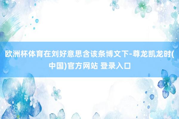 欧洲杯体育在刘好意思含该条博文下-尊龙凯龙时(中国)官方网站 登录入口