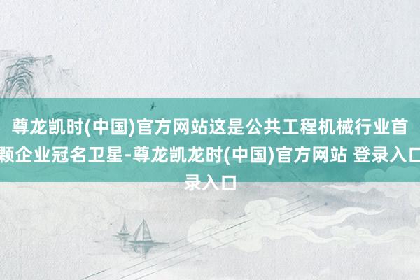尊龙凯时(中国)官方网站这是公共工程机械行业首颗企业冠名卫星-尊龙凯龙时(中国)官方网站 登录入口