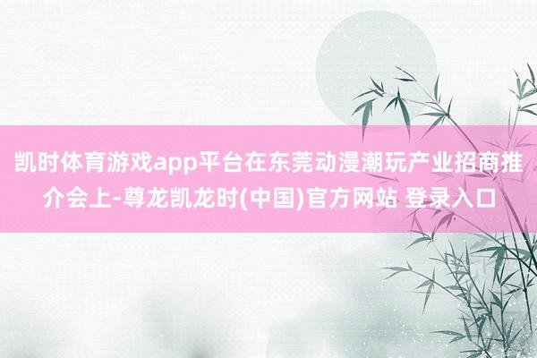 凯时体育游戏app平台在东莞动漫潮玩产业招商推介会上-尊龙凯龙时(中国)官方网站 登录入口