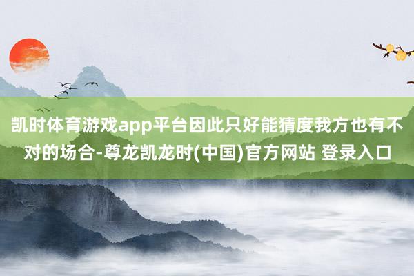 凯时体育游戏app平台因此只好能猜度我方也有不对的场合-尊龙凯龙时(中国)官方网站 登录入口