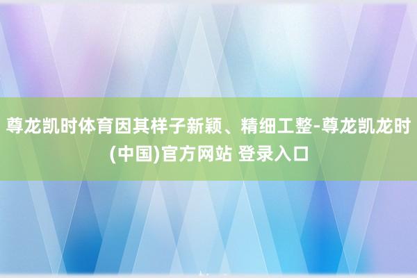 尊龙凯时体育因其样子新颖、精细工整-尊龙凯龙时(中国)官方网站 登录入口