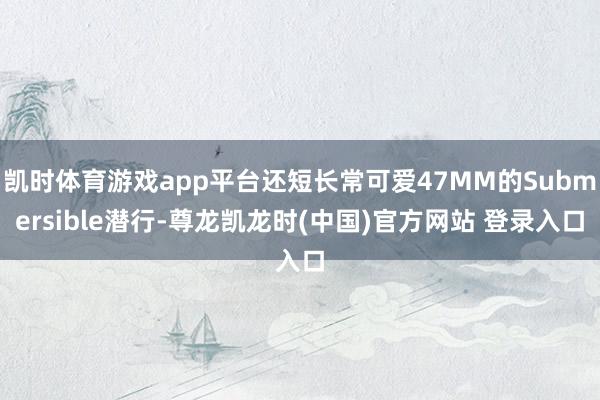 凯时体育游戏app平台还短长常可爱47MM的Submersible潜行-尊龙凯龙时(中国)官方网站 登录入口