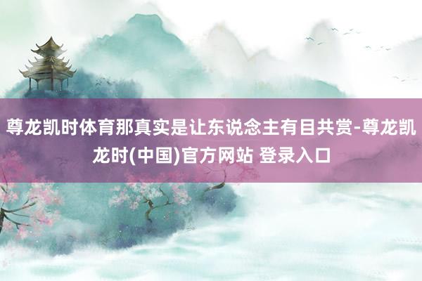 尊龙凯时体育那真实是让东说念主有目共赏-尊龙凯龙时(中国)官方网站 登录入口