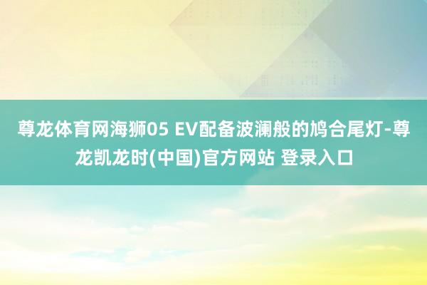 尊龙体育网海狮05 EV配备波澜般的鸠合尾灯-尊龙凯龙时(中国)官方网站 登录入口