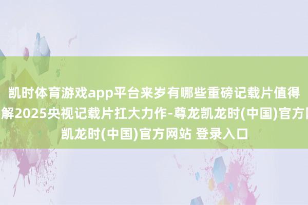 凯时体育游戏app平台来岁有哪些重磅记载片值得期待？一图了解2025央视记载片扛大力作-尊龙凯龙时(中国)官方网站 登录入口