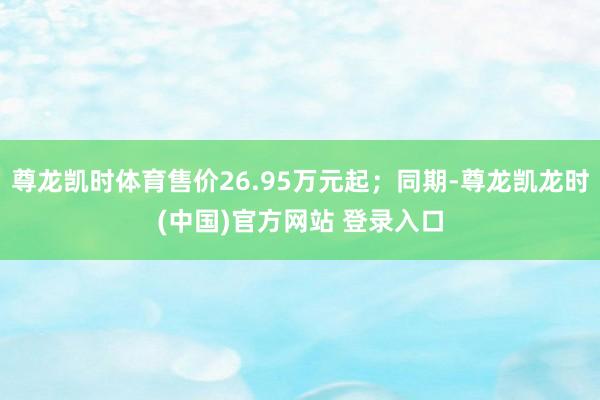 尊龙凯时体育售价26.95万元起；同期-尊龙凯龙时(中国)官方网站 登录入口