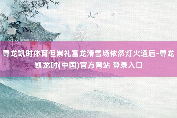尊龙凯时体育但崇礼富龙滑雪场依然灯火通后-尊龙凯龙时(中国)官方网站 登录入口