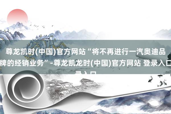 尊龙凯时(中国)官方网站“将不再进行一汽奥迪品牌的经销业务”-尊龙凯龙时(中国)官方网站 登录入口