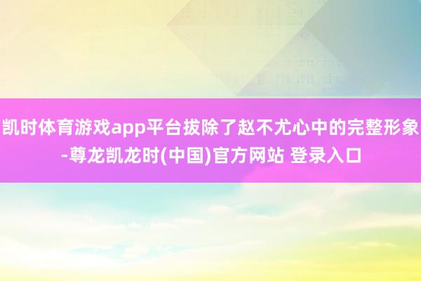 凯时体育游戏app平台拔除了赵不尤心中的完整形象-尊龙凯龙时(中国)官方网站 登录入口