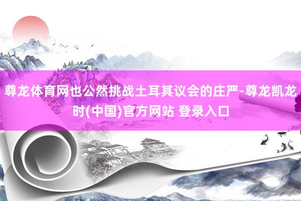 尊龙体育网也公然挑战土耳其议会的庄严-尊龙凯龙时(中国)官方网站 登录入口