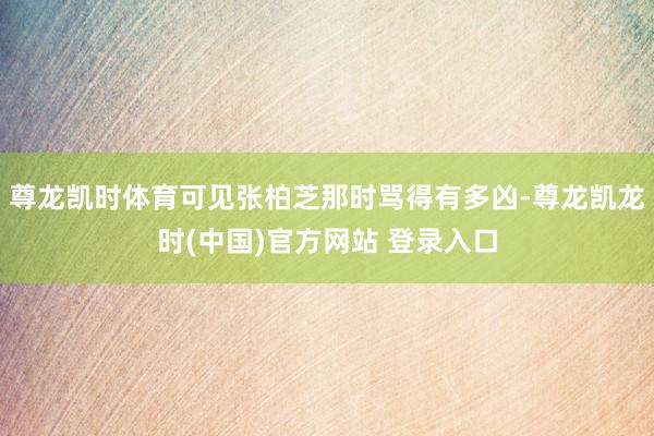 尊龙凯时体育可见张柏芝那时骂得有多凶-尊龙凯龙时(中国)官方网站 登录入口