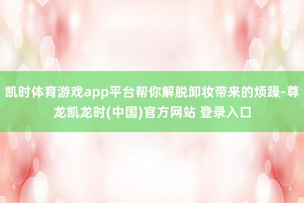 凯时体育游戏app平台帮你解脱卸妆带来的烦躁-尊龙凯龙时(中国)官方网站 登录入口