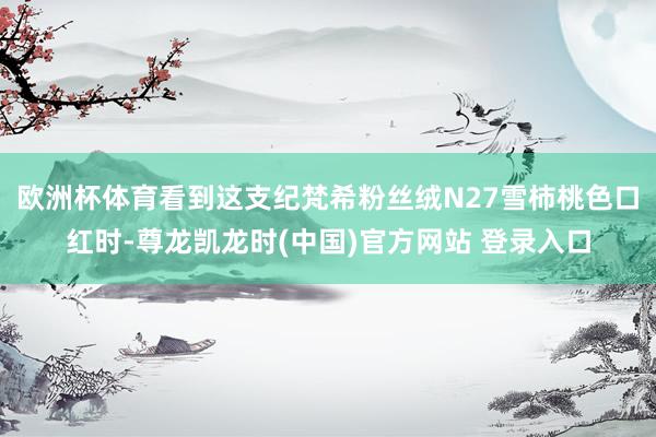 欧洲杯体育看到这支纪梵希粉丝绒N27雪柿桃色口红时-尊龙凯龙时(中国)官方网站 登录入口