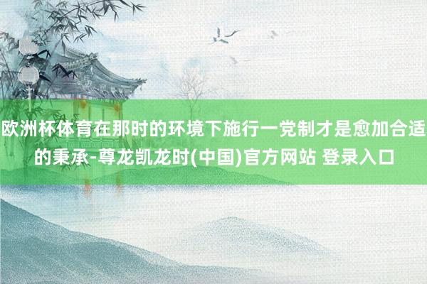 欧洲杯体育在那时的环境下施行一党制才是愈加合适的秉承-尊龙凯龙时(中国)官方网站 登录入口