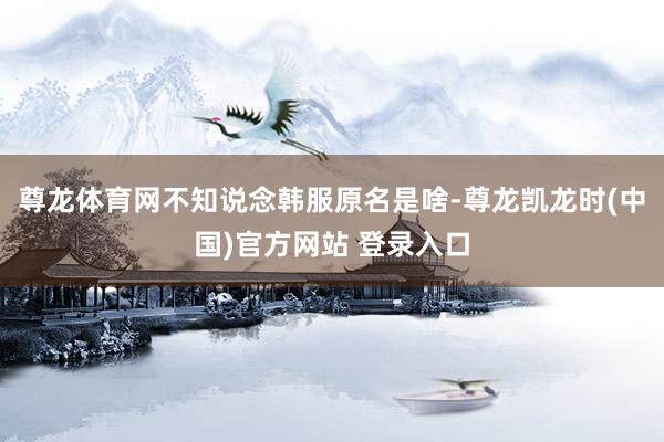 尊龙体育网不知说念韩服原名是啥-尊龙凯龙时(中国)官方网站 登录入口