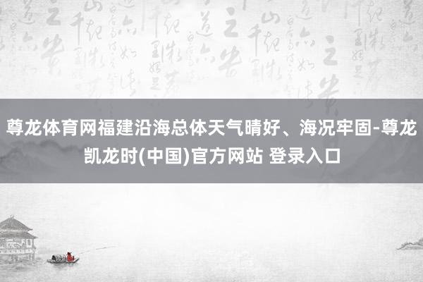 尊龙体育网福建沿海总体天气晴好、海况牢固-尊龙凯龙时(中国)官方网站 登录入口