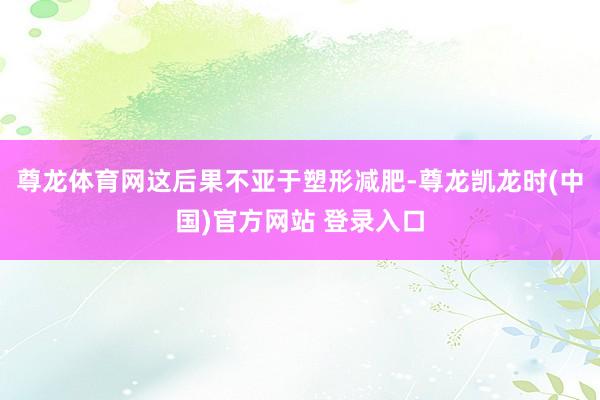 尊龙体育网这后果不亚于塑形减肥-尊龙凯龙时(中国)官方网站 登录入口