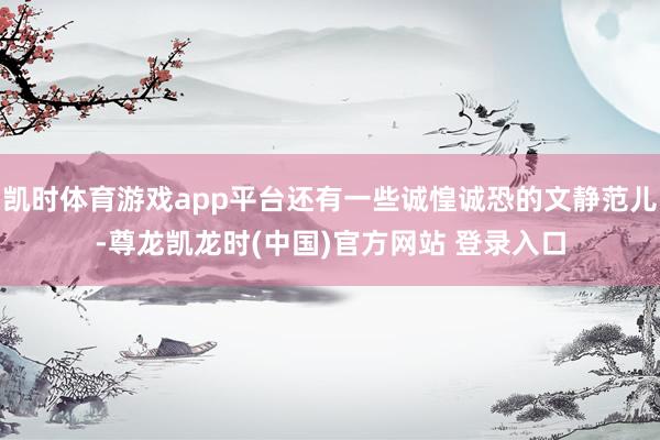 凯时体育游戏app平台还有一些诚惶诚恐的文静范儿-尊龙凯龙时(中国)官方网站 登录入口