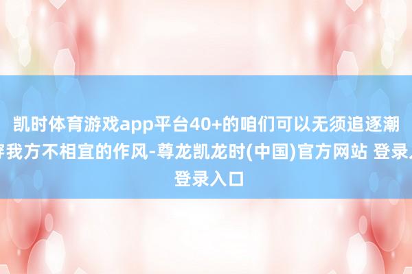 凯时体育游戏app平台40+的咱们可以无须追逐潮水穿我方不相宜的作风-尊龙凯龙时(中国)官方网站 登录入口