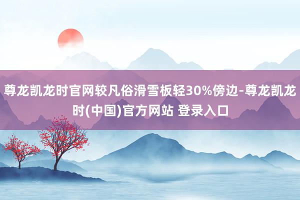 尊龙凯龙时官网较凡俗滑雪板轻30%傍边-尊龙凯龙时(中国)官方网站 登录入口