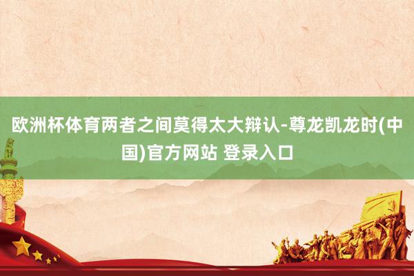 欧洲杯体育两者之间莫得太大辩认-尊龙凯龙时(中国)官方网站 登录入口
