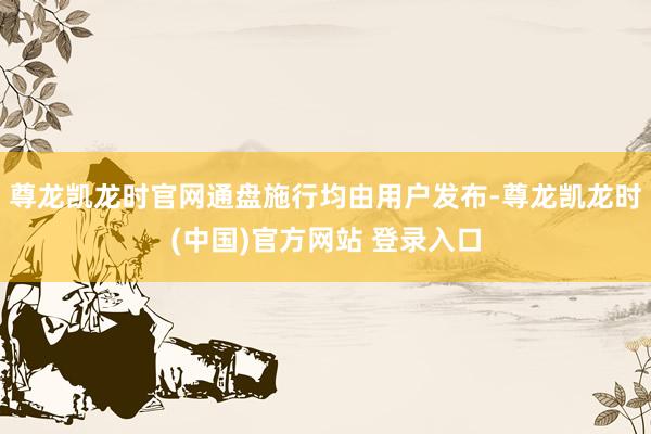 尊龙凯龙时官网通盘施行均由用户发布-尊龙凯龙时(中国)官方网站 登录入口