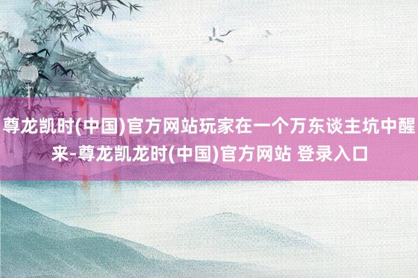 尊龙凯时(中国)官方网站玩家在一个万东谈主坑中醒来-尊龙凯龙时(中国)官方网站 登录入口