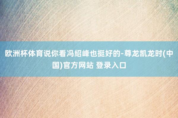 欧洲杯体育说你看冯绍峰也挺好的-尊龙凯龙时(中国)官方网站 登录入口