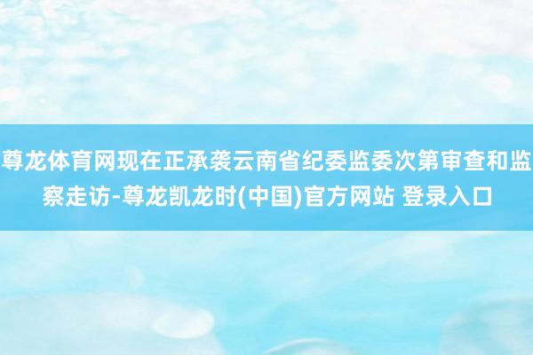 尊龙体育网现在正承袭云南省纪委监委次第审查和监察走访-尊龙凯龙时(中国)官方网站 登录入口