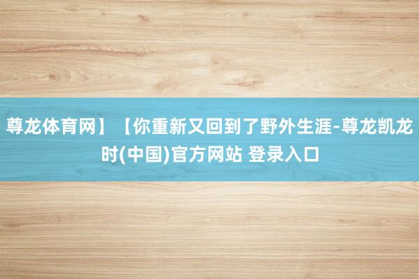 尊龙体育网】【你重新又回到了野外生涯-尊龙凯龙时(中国)官方网站 登录入口