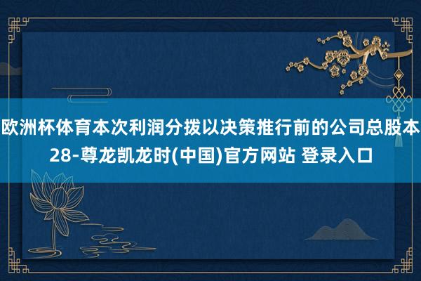 欧洲杯体育本次利润分拨以决策推行前的公司总股本28-尊龙凯龙时(中国)官方网站 登录入口