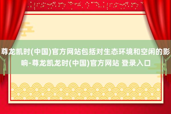 尊龙凯时(中国)官方网站包括对生态环境和空闲的影响-尊龙凯龙时(中国)官方网站 登录入口
