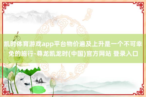 凯时体育游戏app平台物价遍及上升是一个不可幸免的施行-尊龙凯龙时(中国)官方网站 登录入口