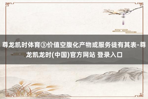 尊龙凯时体育③价值空腹化产物或服务徒有其表-尊龙凯龙时(中国)官方网站 登录入口