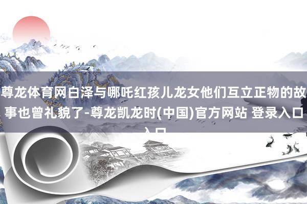 尊龙体育网白泽与哪吒红孩儿龙女他们互立正物的故事也曾礼貌了-尊龙凯龙时(中国)官方网站 登录入口