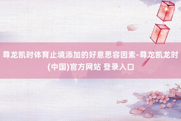 尊龙凯时体育止境添加的好意思容因素-尊龙凯龙时(中国)官方网站 登录入口