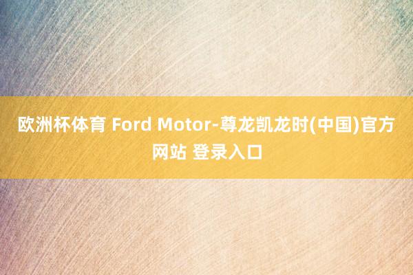 欧洲杯体育 Ford Motor-尊龙凯龙时(中国)官方网站 登录入口